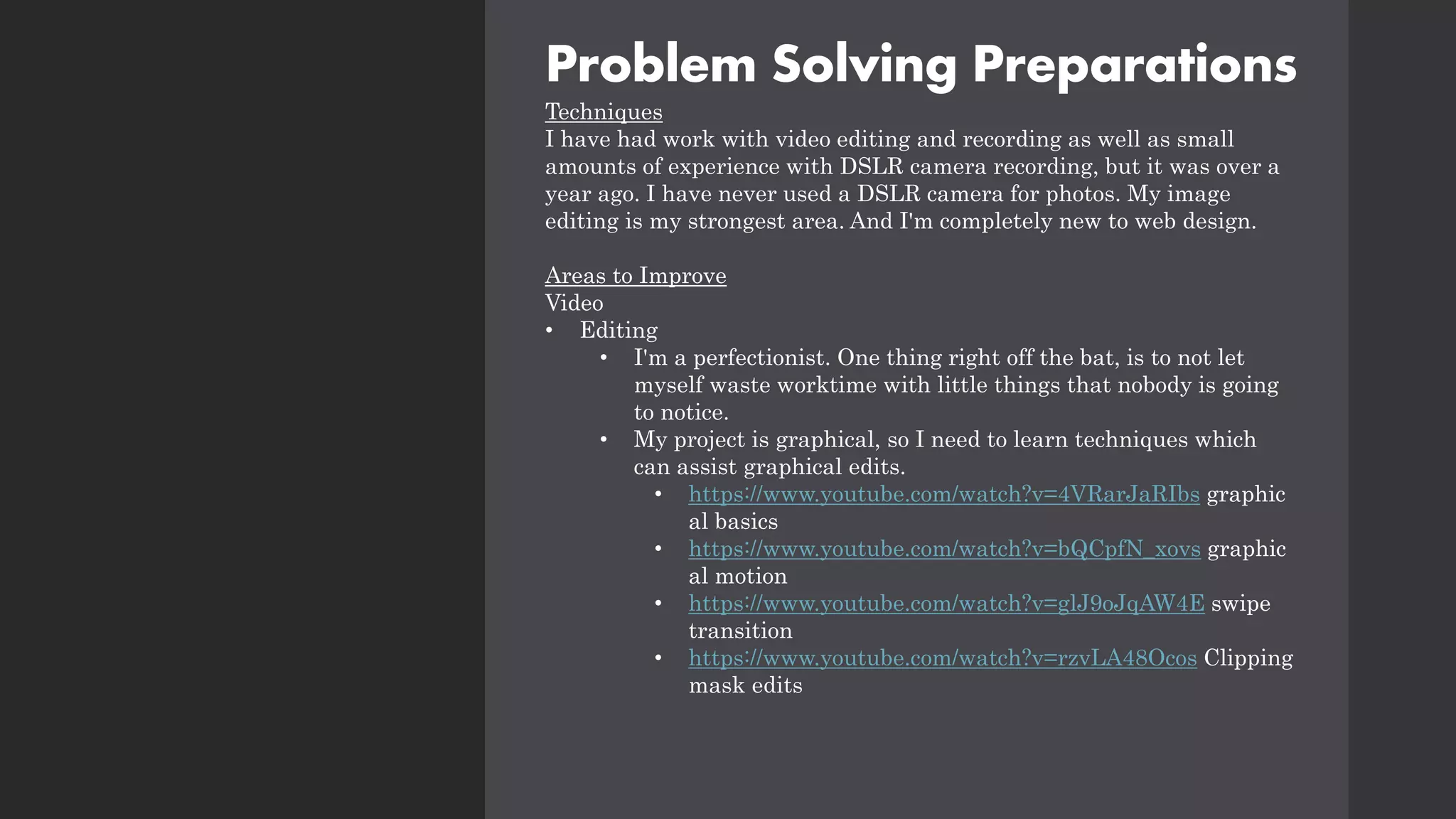 Problem Solving Preparations
Techniques
I have had work with video editing and recording as well as small
amounts of experience with DSLR camera recording, but it was over a
year ago. I have never used a DSLR camera for photos. My image
editing is my strongest area. And I'm completely new to web design.
Areas to Improve
Video
• Editing
• I'm a perfectionist. One thing right off the bat, is to not let
myself waste worktime with little things that nobody is going
to notice.
• My project is graphical, so I need to learn techniques which
can assist graphical edits.
• https://www.youtube.com/watch?v=4VRarJaRIbs graphic
al basics
• https://www.youtube.com/watch?v=bQCpfN_xovs graphic
al motion
• https://www.youtube.com/watch?v=glJ9oJqAW4E swipe
transition
• https://www.youtube.com/watch?v=rzvLA48Ocos Clipping
mask edits
 