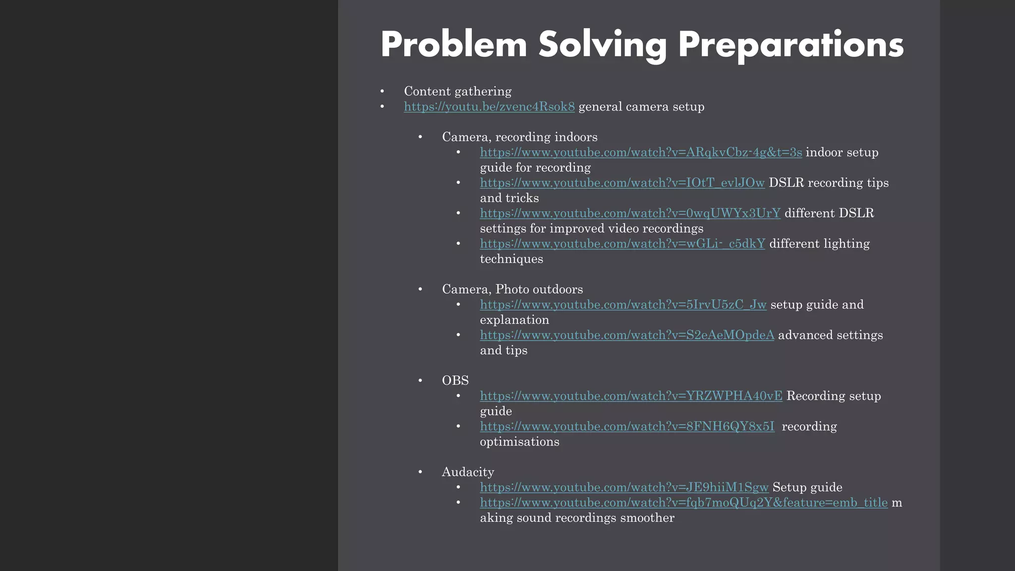 Problem Solving Preparations
• Content gathering
• https://youtu.be/zvenc4Rsok8 general camera setup
• Camera, recording indoors
• https://www.youtube.com/watch?v=ARqkvCbz-4g&t=3s indoor setup
guide for recording
• https://www.youtube.com/watch?v=IOtT_evlJOw DSLR recording tips
and tricks
• https://www.youtube.com/watch?v=0wqUWYx3UrY different DSLR
settings for improved video recordings
• https://www.youtube.com/watch?v=wGLi-_c5dkY different lighting
techniques
• Camera, Photo outdoors
• https://www.youtube.com/watch?v=5IrvU5zC_Jw setup guide and
explanation
• https://www.youtube.com/watch?v=S2eAeMOpdeA advanced settings
and tips
• OBS
• https://www.youtube.com/watch?v=YRZWPHA40vE Recording setup
guide
• https://www.youtube.com/watch?v=8FNH6QY8x5I recording
optimisations
• Audacity
• https://www.youtube.com/watch?v=JE9hiiM1Sgw Setup guide
• https://www.youtube.com/watch?v=fqb7moQUq2Y&feature=emb_title m
aking sound recordings smoother
 