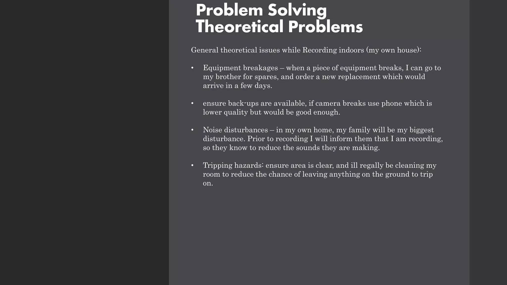 Problem Solving
Theoretical Problems
General theoretical issues while Recording indoors (my own house):
• Equipment breakages – when a piece of equipment breaks, I can go to
my brother for spares, and order a new replacement which would
arrive in a few days.
• ensure back-ups are available, if camera breaks use phone which is
lower quality but would be good enough.
• Noise disturbances – in my own home, my family will be my biggest
disturbance. Prior to recording I will inform them that I am recording,
so they know to reduce the sounds they are making.
• Tripping hazards: ensure area is clear, and ill regally be cleaning my
room to reduce the chance of leaving anything on the ground to trip
on.
 