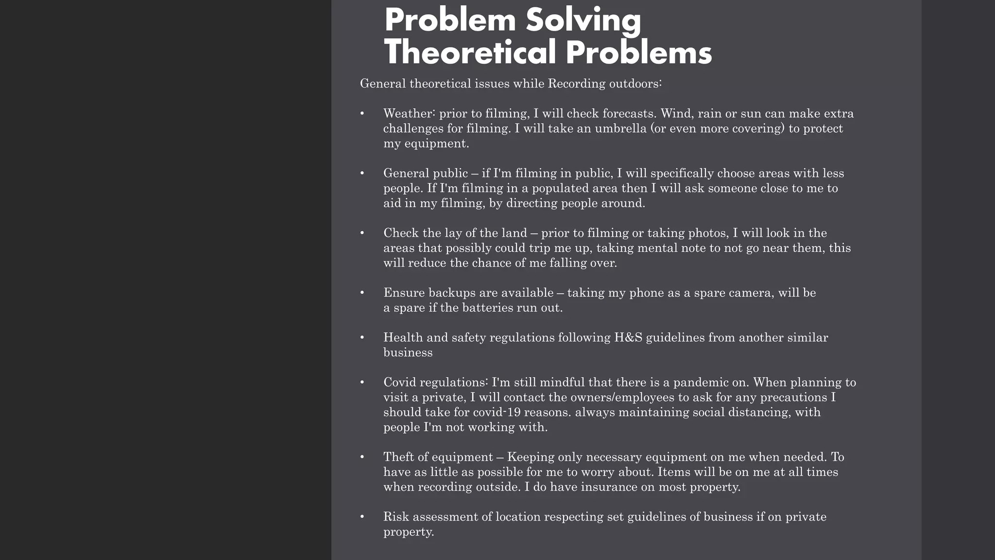Problem Solving
Theoretical Problems
General theoretical issues while Recording outdoors:
• Weather: prior to filming, I will check forecasts. Wind, rain or sun can make extra
challenges for filming. I will take an umbrella (or even more covering) to protect
my equipment.
• General public – if I'm filming in public, I will specifically choose areas with less
people. If I'm filming in a populated area then I will ask someone close to me to
aid in my filming, by directing people around.
• Check the lay of the land – prior to filming or taking photos, I will look in the
areas that possibly could trip me up, taking mental note to not go near them, this
will reduce the chance of me falling over.
• Ensure backups are available – taking my phone as a spare camera, will be
a spare if the batteries run out.
• Health and safety regulations following H&S guidelines from another similar
business
• Covid regulations: I'm still mindful that there is a pandemic on. When planning to
visit a private, I will contact the owners/employees to ask for any precautions I
should take for covid-19 reasons. always maintaining social distancing, with
people I'm not working with.
• Theft of equipment – Keeping only necessary equipment on me when needed. To
have as little as possible for me to worry about. Items will be on me at all times
when recording outside. I do have insurance on most property.
• Risk assessment of location respecting set guidelines of business if on private
property.
 