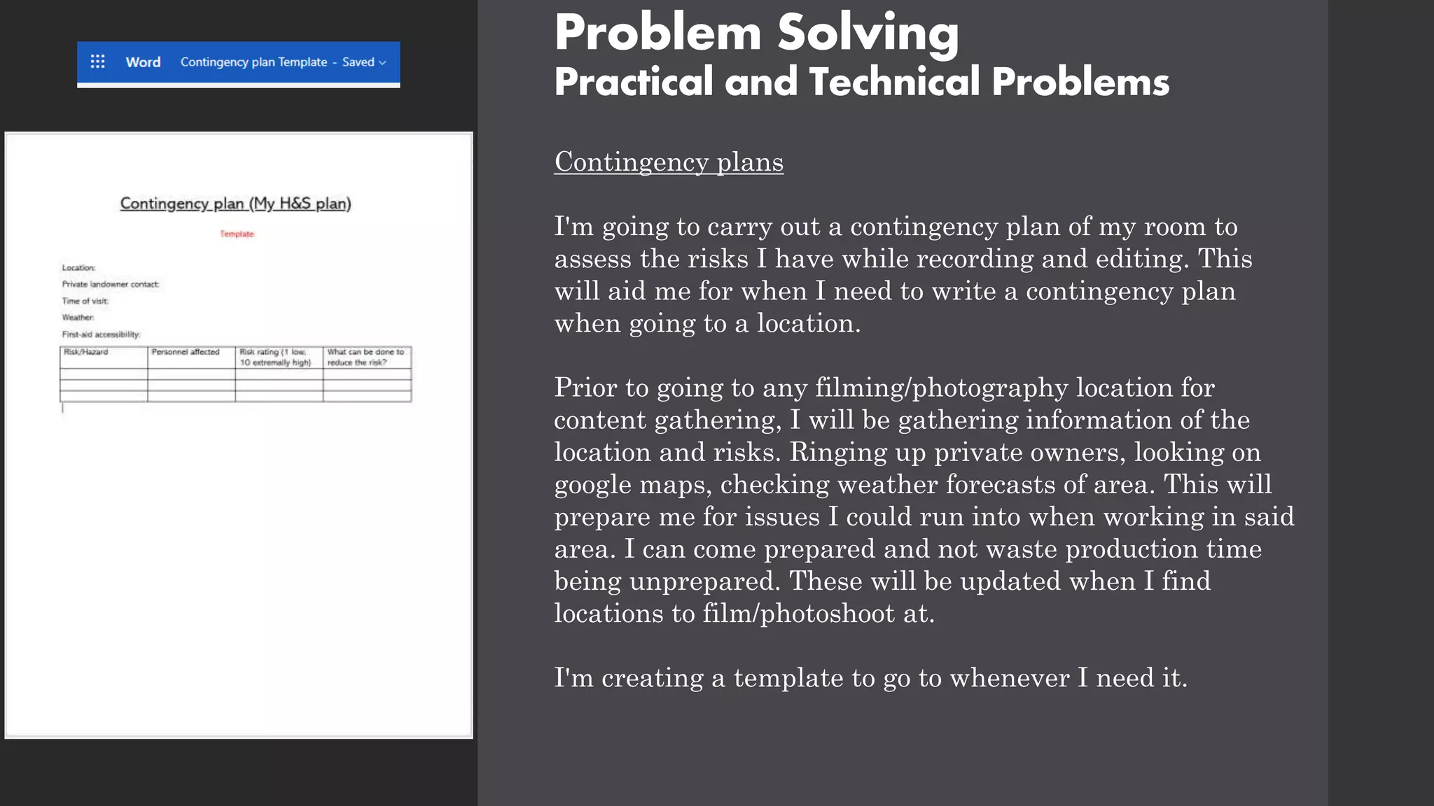 Problem Solving
Practical and Technical Problems
Contingency plans
I'm going to carry out a contingency plan of my room to
assess the risks I have while recording and editing. This
will aid me for when I need to write a contingency plan
when going to a location.
Prior to going to any filming/photography location for
content gathering, I will be gathering information of the
location and risks. Ringing up private owners, looking on
google maps, checking weather forecasts of area. This will
prepare me for issues I could run into when working in said
area. I can come prepared and not waste production time
being unprepared. These will be updated when I find
locations to film/photoshoot at.
I'm creating a template to go to whenever I need it.
 