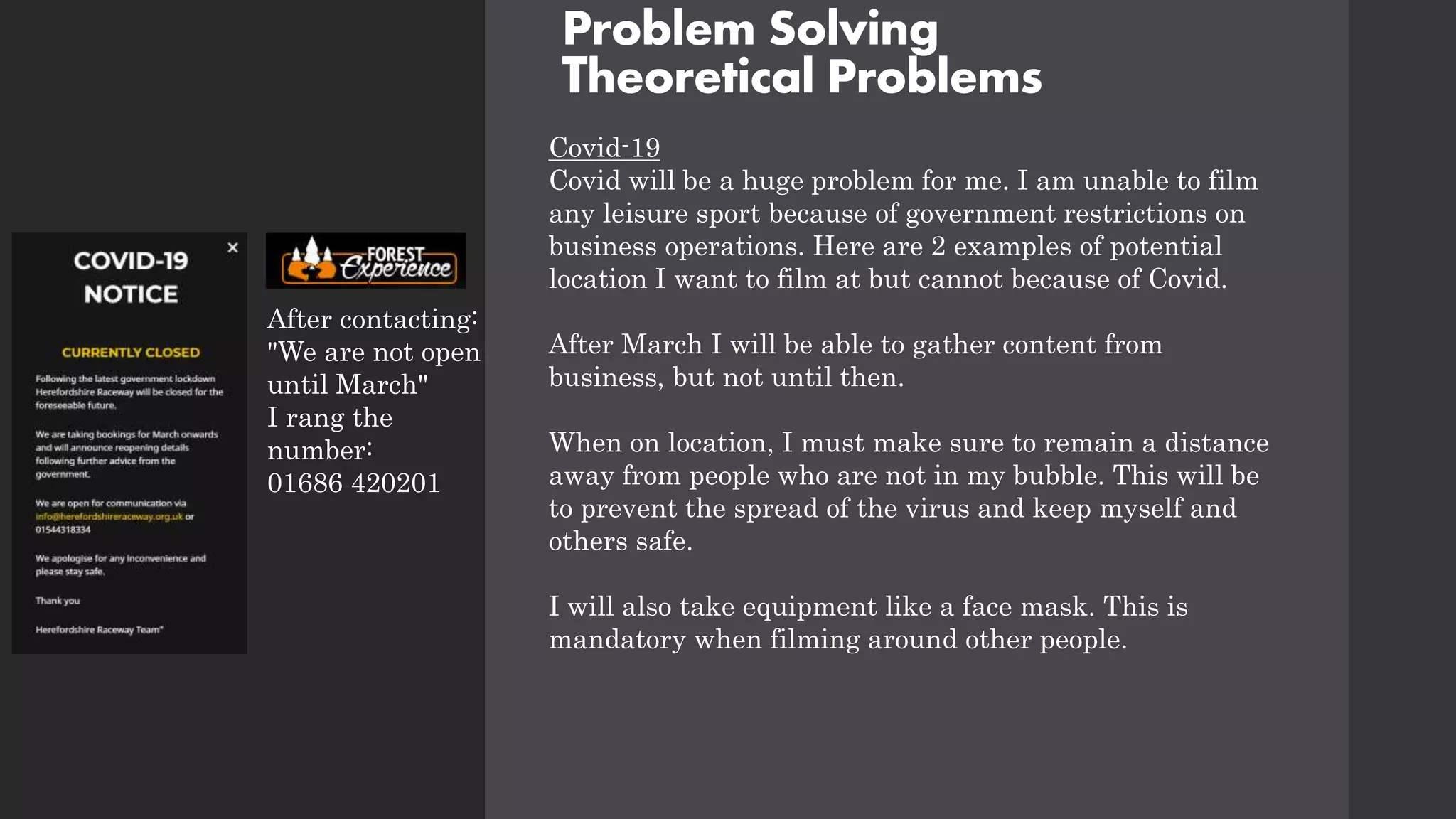 Problem Solving
Theoretical Problems
Covid-19
Covid will be a huge problem for me. I am unable to film
any leisure sport because of government restrictions on
business operations. Here are 2 examples of potential
location I want to film at but cannot because of Covid.
After March I will be able to gather content from
business, but not until then.
When on location, I must make sure to remain a distance
away from people who are not in my bubble. This will be
to prevent the spread of the virus and keep myself and
others safe.
I will also take equipment like a face mask. This is
mandatory when filming around other people.
After contacting:
"We are not open
until March"
I rang the
number:
01686 420201
 