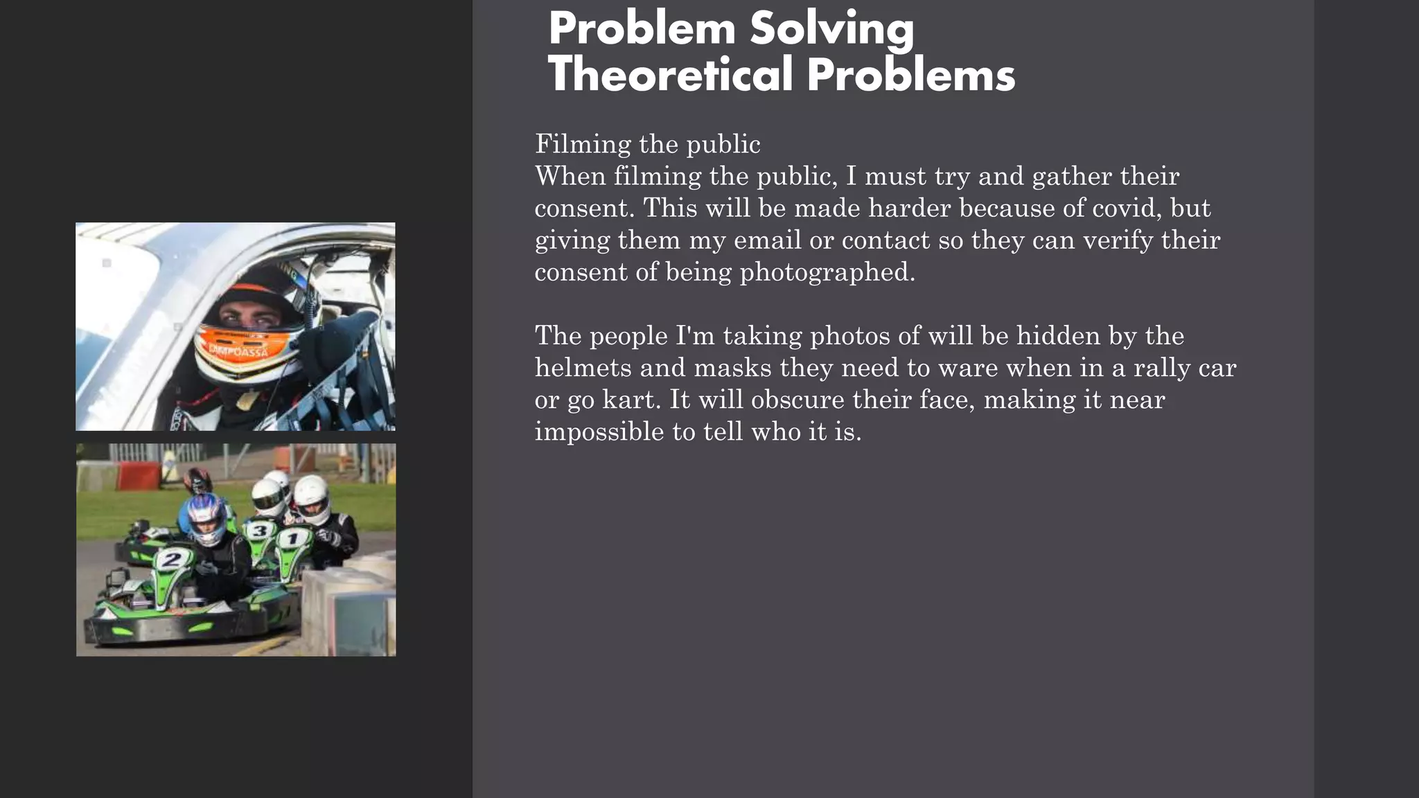 Problem Solving
Theoretical Problems
Filming the public
When filming the public, I must try and gather their
consent. This will be made harder because of covid, but
giving them my email or contact so they can verify their
consent of being photographed.
The people I'm taking photos of will be hidden by the
helmets and masks they need to ware when in a rally car
or go kart. It will obscure their face, making it near
impossible to tell who it is.
 