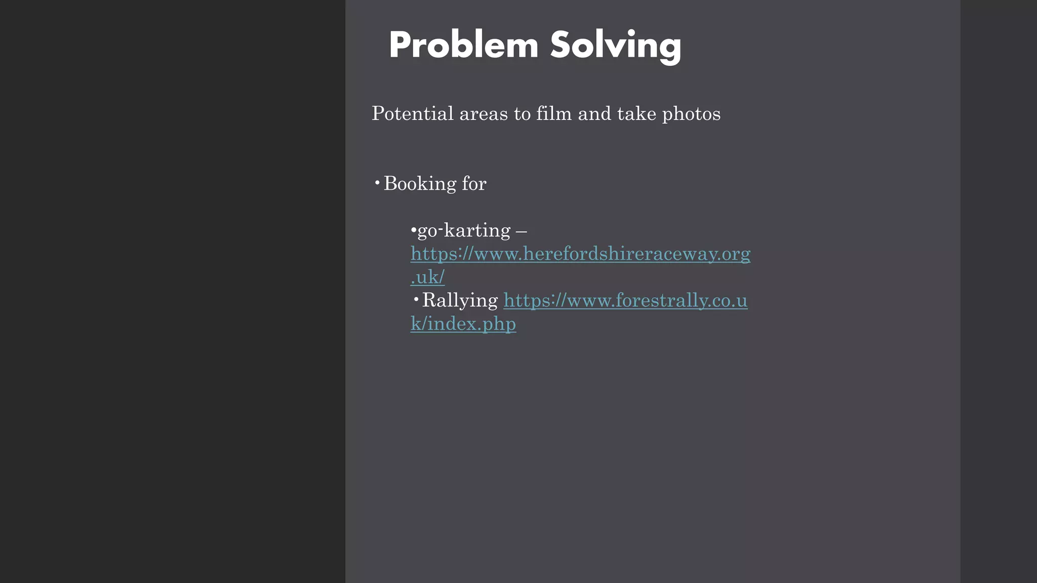 Problem Solving
Potential areas to film and take photos
•Booking for
•go-karting –
https://www.herefordshireraceway.org
.uk/
•Rallying https://www.forestrally.co.u
k/index.php
 