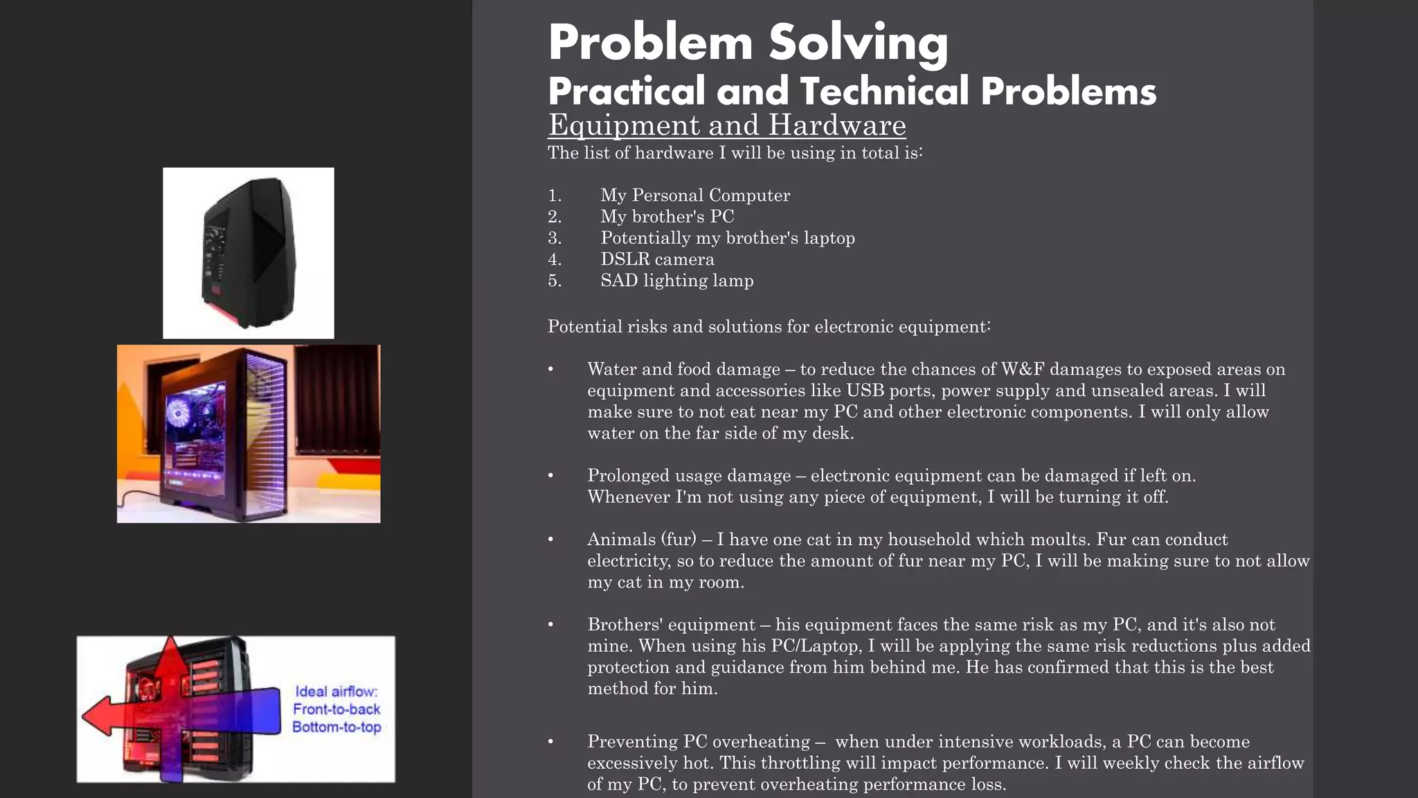 Problem Solving
Practical and Technical Problems
Equipment and Hardware
The list of hardware I will be using in total is:
1. My Personal Computer
2. My brother's PC
3. Potentially my brother's laptop
4. DSLR camera
5. SAD lighting lamp
Potential risks and solutions for electronic equipment:
• Water and food damage – to reduce the chances of W&F damages to exposed areas on
equipment and accessories like USB ports, power supply and unsealed areas. I will
make sure to not eat near my PC and other electronic components. I will only allow
water on the far side of my desk.
• Prolonged usage damage – electronic equipment can be damaged if left on.
Whenever I'm not using any piece of equipment, I will be turning it off.
• Animals (fur) – I have one cat in my household which moults. Fur can conduct
electricity, so to reduce the amount of fur near my PC, I will be making sure to not allow
my cat in my room.
• Brothers' equipment – his equipment faces the same risk as my PC, and it's also not
mine. When using his PC/Laptop, I will be applying the same risk reductions plus added
protection and guidance from him behind me. He has confirmed that this is the best
method for him.
• Preventing PC overheating – when under intensive workloads, a PC can become
excessively hot. This throttling will impact performance. I will weekly check the airflow
of my PC, to prevent overheating performance loss.
 