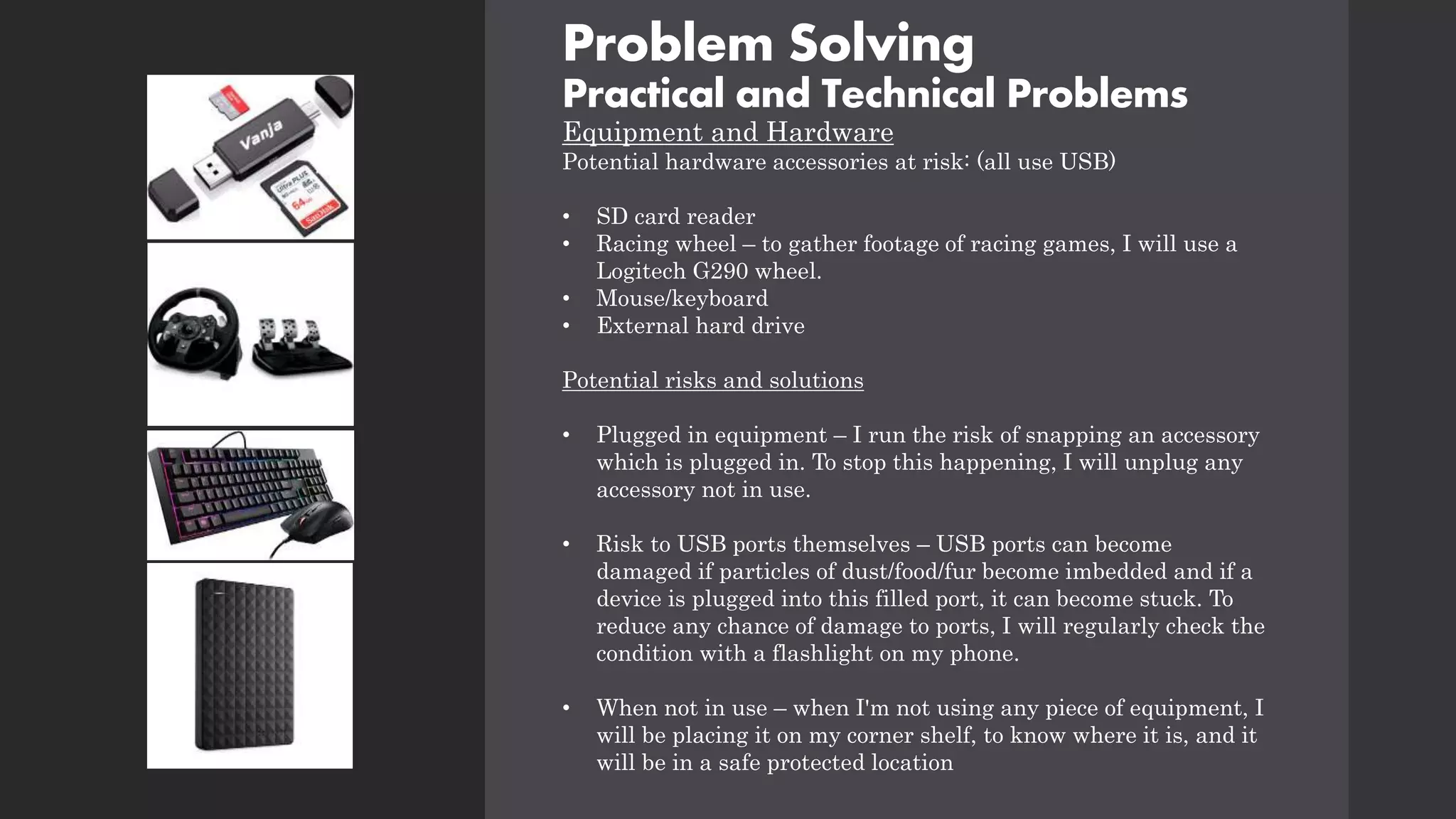 Problem Solving
Practical and Technical Problems
Equipment and Hardware
Potential hardware accessories at risk: (all use USB)
• SD card reader
• Racing wheel – to gather footage of racing games, I will use a
Logitech G290 wheel.
• Mouse/keyboard
• External hard drive
Potential risks and solutions
• Plugged in equipment – I run the risk of snapping an accessory
which is plugged in. To stop this happening, I will unplug any
accessory not in use.
• Risk to USB ports themselves – USB ports can become
damaged if particles of dust/food/fur become imbedded and if a
device is plugged into this filled port, it can become stuck. To
reduce any chance of damage to ports, I will regularly check the
condition with a flashlight on my phone.
• When not in use – when I'm not using any piece of equipment, I
will be placing it on my corner shelf, to know where it is, and it
will be in a safe protected location
 