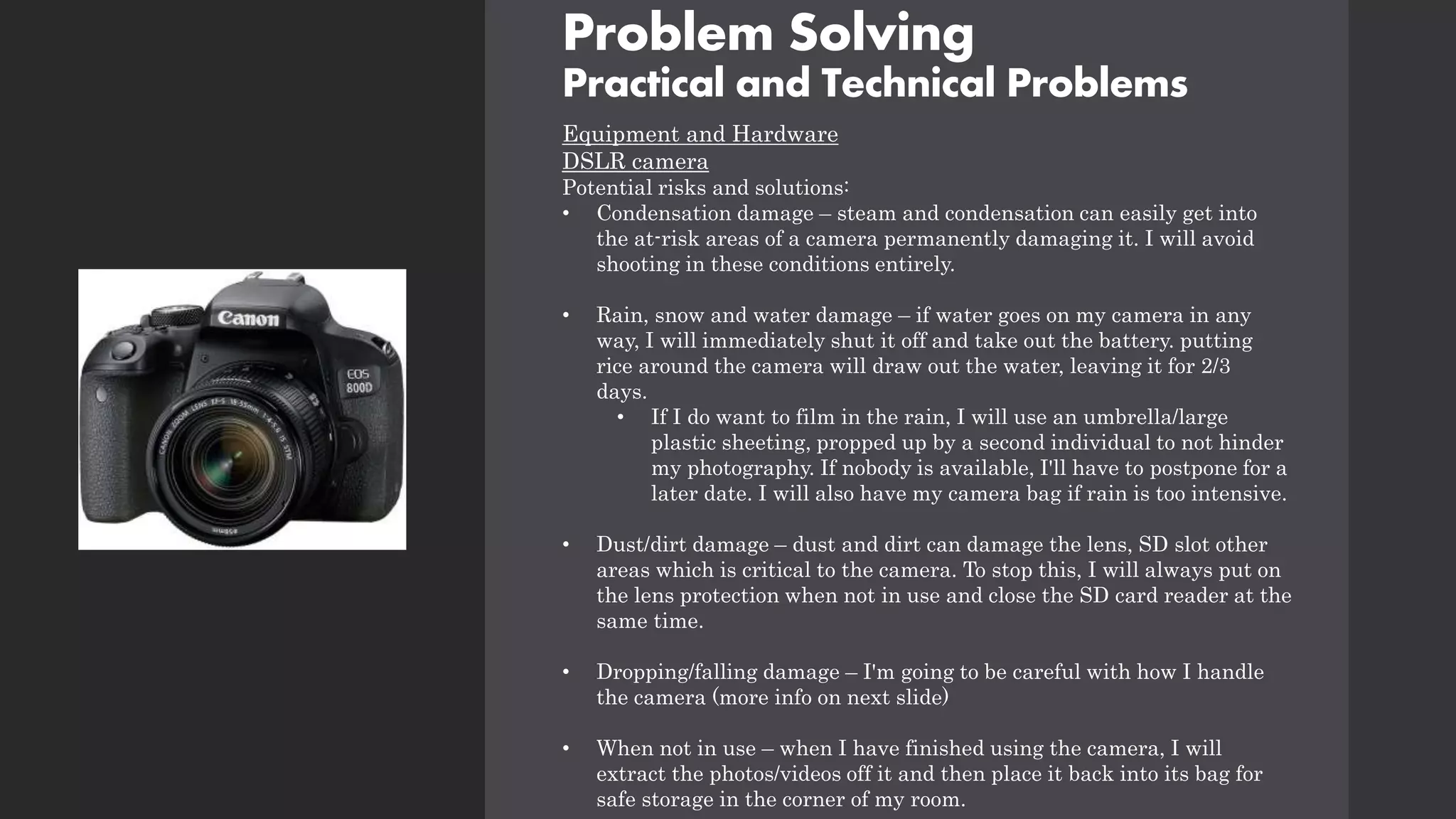 Problem Solving
Practical and Technical Problems
Equipment and Hardware
DSLR camera
Potential risks and solutions:
• Condensation damage – steam and condensation can easily get into
the at-risk areas of a camera permanently damaging it. I will avoid
shooting in these conditions entirely.
• Rain, snow and water damage – if water goes on my camera in any
way, I will immediately shut it off and take out the battery. putting
rice around the camera will draw out the water, leaving it for 2/3
days.
• If I do want to film in the rain, I will use an umbrella/large
plastic sheeting, propped up by a second individual to not hinder
my photography. If nobody is available, I'll have to postpone for a
later date. I will also have my camera bag if rain is too intensive.
• Dust/dirt damage – dust and dirt can damage the lens, SD slot other
areas which is critical to the camera. To stop this, I will always put on
the lens protection when not in use and close the SD card reader at the
same time.
• Dropping/falling damage – I'm going to be careful with how I handle
the camera (more info on next slide)
• When not in use – when I have finished using the camera, I will
extract the photos/videos off it and then place it back into its bag for
safe storage in the corner of my room.
 