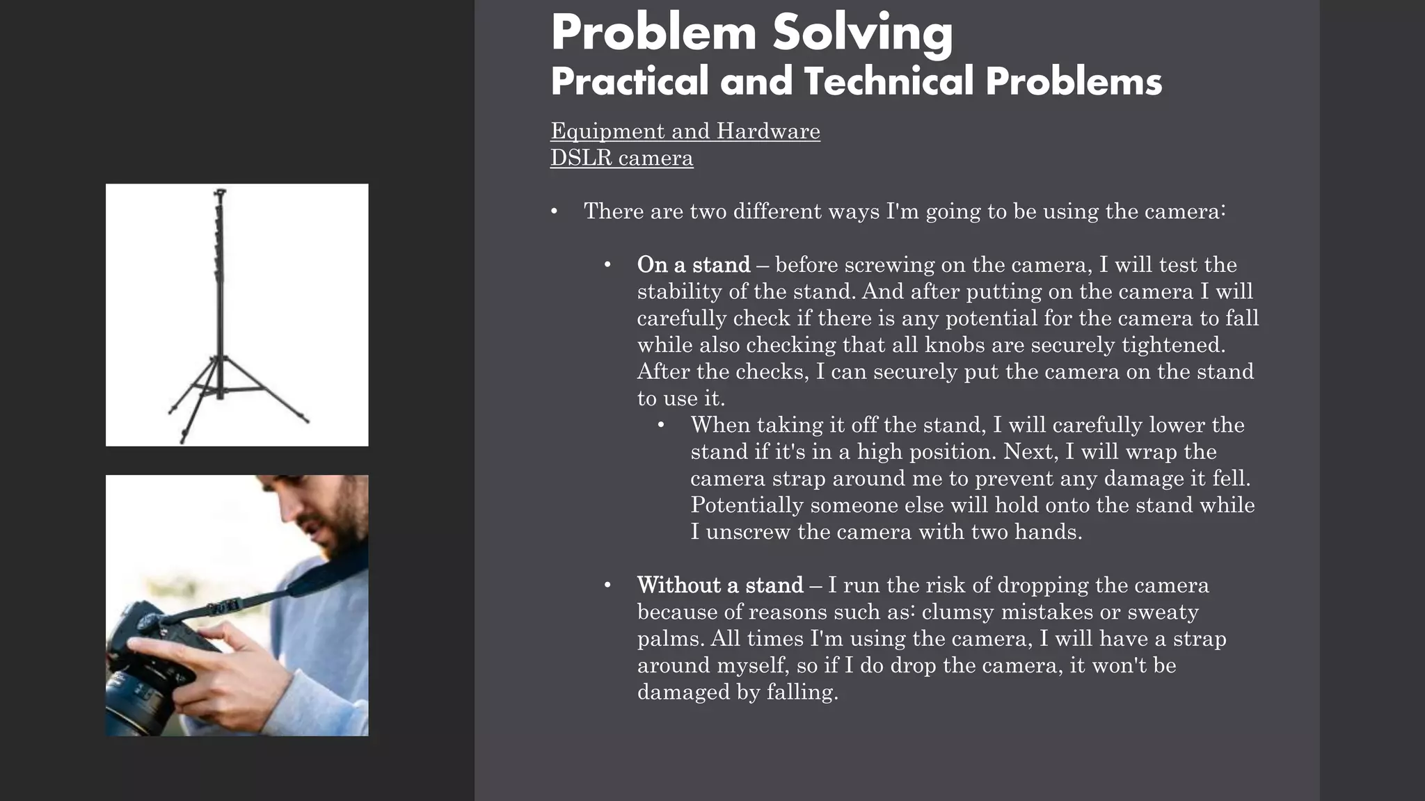 Problem Solving
Practical and Technical Problems
Equipment and Hardware
DSLR camera
• There are two different ways I'm going to be using the camera:
• On a stand – before screwing on the camera, I will test the
stability of the stand. And after putting on the camera I will
carefully check if there is any potential for the camera to fall
while also checking that all knobs are securely tightened.
After the checks, I can securely put the camera on the stand
to use it.
• When taking it off the stand, I will carefully lower the
stand if it's in a high position. Next, I will wrap the
camera strap around me to prevent any damage it fell.
Potentially someone else will hold onto the stand while
I unscrew the camera with two hands.
• Without a stand – I run the risk of dropping the camera
because of reasons such as: clumsy mistakes or sweaty
palms. All times I'm using the camera, I will have a strap
around myself, so if I do drop the camera, it won't be
damaged by falling.
 