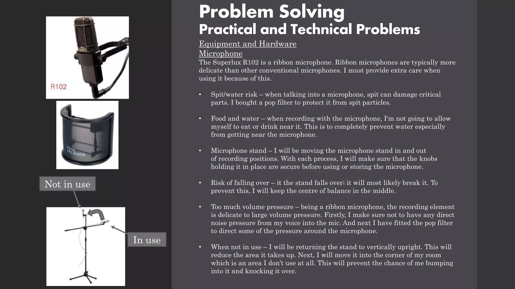 Problem Solving
Practical and Technical Problems
Equipment and Hardware
Microphone
The Superlux R102 is a ribbon microphone. Ribbon microphones are typically more
delicate than other conventional microphones. I must provide extra care when
using it because of this.
• Spit/water risk – when talking into a microphone, spit can damage critical
parts. I bought a pop filter to protect it from spit particles.
• Food and water – when recording with the microphone, I'm not going to allow
myself to eat or drink near it. This is to completely prevent water especially
from getting near the microphone.
• Microphone stand – I will be moving the microphone stand in and out
of recording positions. With each process, I will make sure that the knobs
holding it in place are secure before using or storing the microphone.
• Risk of falling over – it the stand falls over; it will most likely break it. To
prevent this, I will keep the centre of balance in the middle.
• Too much volume pressure – being a ribbon microphone, the recording element
is delicate to large volume pressure. Firstly, I make sure not to have any direct
noise pressure from my voice into the mic. And next I have fitted the pop filter
to direct some of the pressure around the microphone.
• When not in use – I will be returning the stand to vertically upright. This will
reduce the area it takes up. Next, I will move it into the corner of my room
which is an area I don’t use at all. This will prevent the chance of me bumping
into it and knocking it over.
In use
Not in use
 