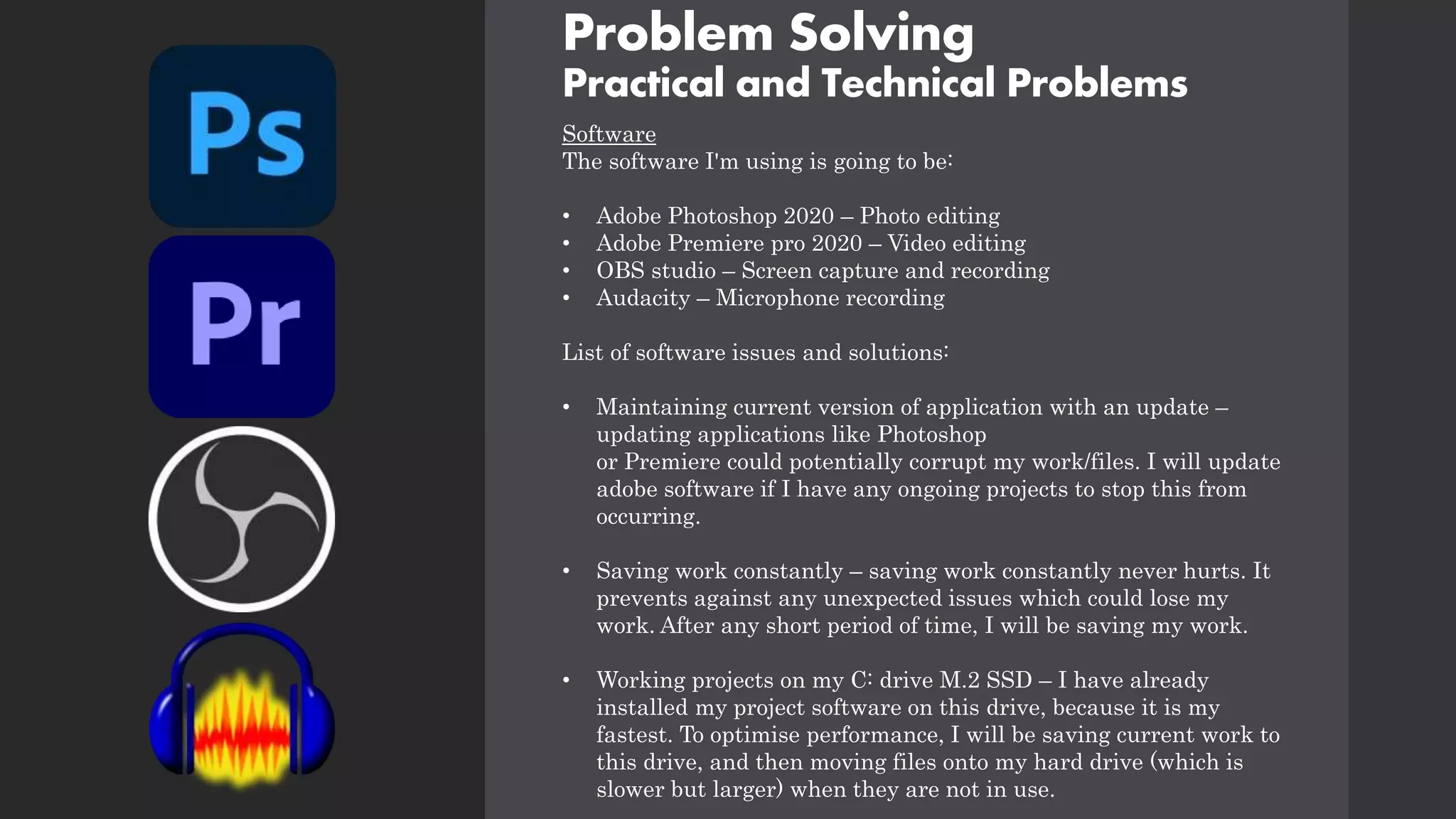 Problem Solving
Practical and Technical Problems
Software
The software I'm using is going to be:
• Adobe Photoshop 2020 – Photo editing
• Adobe Premiere pro 2020 – Video editing
• OBS studio – Screen capture and recording
• Audacity – Microphone recording
List of software issues and solutions:
• Maintaining current version of application with an update –
updating applications like Photoshop
or Premiere could potentially corrupt my work/files. I will update
adobe software if I have any ongoing projects to stop this from
occurring.
• Saving work constantly – saving work constantly never hurts. It
prevents against any unexpected issues which could lose my
work. After any short period of time, I will be saving my work.
• Working projects on my C: drive M.2 SSD – I have already
installed my project software on this drive, because it is my
fastest. To optimise performance, I will be saving current work to
this drive, and then moving files onto my hard drive (which is
slower but larger) when they are not in use.
 