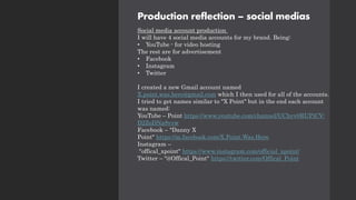 Production reflection – social medias
Social media account production
I will have 4 social media accounts for my brand. Being:
• YouTube - for video hosting
The rest are for advertisement
• Facebook
• Instagram
• Twitter
I created a new Gmail account named
X.point.was.here@gmail.com which I then used for all of the accounts.
I tried to get names similar to "X Point" but in the end each account
was named:
YouTube – Point https://www.youtube.com/channel/UChyv0RUPjCV-
D2ZoDNa8vvw
Facebook – "Danny X
Point" https://m.facebook.com/X.Point.Was.Here
Instagram –
"offical_xpoint" https://www.instagram.com/official_xpoint/
Twitter – "@Offical_Point" https://twitter.com/Offical_Point
 