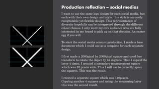 Production reflection – social medias
I want to use the same logo design for each social media, but
each with their own design and style. this style is an easily
recognizable yet flexible design. This representation of
diversity hopefully can be interpreted through the different
colour choices. I only want my core audience who are fully
interested in my brand to pick up on that decision. An easter
egg if you will.
To start the social media account production, I made a base
document which I could use as a template for each separate
design.
I first made a 2000pixel by 2000pixel square and used free
transform to rotate the object by 45 degrees. Then I copied the
layer 4 times. I created a secondary measurement square
which was 70 pixels wide. This I will use to correctly space
the squares. This was the result.
I created a separate square which was 140pixels.
Copying another 4 squares and using the measuring layer
this was the second result.
 
