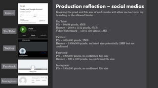 Production reflection – social medias
Knowing the pixel and file size of each media will allow me to create my
branding to the allowed limits:
YouTube:
Pfp – 98x98 pixels, 4MB
Banner – 2048 x 1152 pixels, 6MB
Video Watermark – 150 x 150 pixels, 1MB
Twitter:
Pfp – 400x400 pixels, 2MB
Banner – 1500x500 pixels, no listed size potentially 2MB but not
confirmed
Facebook:
Pfp – 180x180 pixels, no confirmed file size
Banner – 820 x 312 pixels, no confirmed file size
Instagram:
Pfp – 180x180 pixels, no confirmed file size
Gmail
YouTube
Twitter
Facebook
Instagram
 