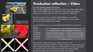 Production reflection – Video
Youtube Profile picture and banner
The youtube profile picture has to be larger than 98p by 98p while
being under 4MB in file size. The size I went with was 600p by
600p and I would export the file to be under the 4MB limit.
For the texture layer, I started off by finding a screenshot
which included a strong colour. I then placed it on the profile
document and focused on the yellow.
I converted the layer to a smart object and added the following
effects:
I intended to replicate the same effect I found in my
experimentation phase. However I didn’t enjoy the yellow style that
came forward from the image, so I converted it to a more 'YouTube'
red using the hue and saturation setting. This really brings
forward an aggressive and dynamic style and feeling.
Amount: -224 // Set to "darken" blend mode
Amount: 102 // Set to "hard light" blend mode
Amount: 100 with Zoom blur // Set to "normal" blend mode
Amount: 100 with Zoom blur // Set to "normal" blend mode
Amount: 100 with Zoom blur // Set to "normal" blend mode
Set to "Medium stroke"
 
