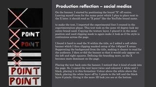 Production reflection – social medias
On the banner, I started by positioning the brand "X" off centre.
Leaving myself room for the name point which I plan to place next to
the X later. it should read as "X point" like the YouTube brand name.
to make the text, I imported the experimental font I created in the
experimentation phase. This text took on the same 45 degree look my
entire brand used. Copying the texture layer, I placed it in the same
position and used clipping mask to again make it look as if the style is
continuious across the page.
I found it hard to read the N within the title, so I added a soft white
banner which I then clipping masked ontop of the 140pixel X areas.
Sepperating the background from the title, making it clearer to read for
the audience. I then re-did the banner so that it would only appear on
the left and right squares. Defining the branding more, as the X
becomes more dominant on the page.
Placing the text back onto the banner, I noticed that it kind of sunk into
the page. So, I copied the text layer twice and coloured 1 white and 1
black, placing it in this formation: Colour above the white above the
black, placing the white layer off by 3 pixels to the left and the black
layer 6 pixels. Giving it the more 3D look you see at the bottom.
 