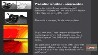 Production reflection – social medias
Like in the process for my experimentation: I
desaturated the layer and then used: Filter > Styleise
> find edges and inverted the result.
This result is now ready for the colouring layer.
To make the neon, I need to create a folder which
coontains paint layers. Each separate colour has a
different layer, so I can individually change one if
needed.
The paint layers follow the contors of the track, with
the primary red being ontop of the car. I did try to
make it look as if air was being disturbed by the car
as it 'moves.'
 