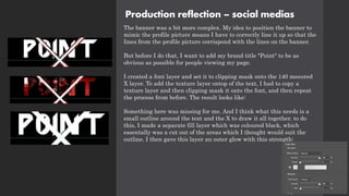 Production reflection – social medias
The banner was a bit more complex. My idea to position the banner to
mimic the profile picture means I have to correctly line it up so that the
lines from the profile picture corrispond with the lines on the banner.
But before I do that, I want to add my brand title "Point" to be as
obvious as possible for people viewing my page.
I created a font layer and set it to clipping mask onto the 140 mesured
X layer. To add the texture layer ontop of the text, I had to copy a
texture layer and then clipping mask it onto the font, and then repeat
the process from before. The result looks like:
Something here was missing for me. And I think what this needs is a
small outline around the text and the X to draw it all together. to do
this, I made a separate fill layer which was coloured black, which
essentally was a cut out of the areas which I thought would suit the
outline. I then gave this layer an outer glow with this strength:
 