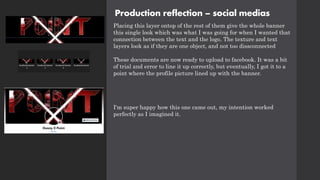 Production reflection – social medias
Placing this layer ontop of the rest of them give the whole banner
this single look which was what I was going for when I wanted that
connection between the text and the logo. The texture and text
layers look as if they are one object, and not too dissconnected
These documents are now ready to upload to facebook. It was a bit
of trial and error to line it up correctly, but eventually, I got it to a
point where the profile picture lined up with the banner.
I'm super happy how this one came out, my intention worked
perfectly as I imagined it.
 
