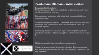 Production reflection – social medias
Instagram Profile picture
Next is Instagram. This only included a profile picture, so I wont
spend much time on this one.
I took separate screenshot which has high amounts of different
colours in frame.
To styleise the profile picture, I used block white, red and blue over
the image. The same colours from the coumntry im from, the
United Kingdom.
Converting this layer to a smart object and using the liquify tool I
can styleise the layer. This is then placed on the textur layer on the
X.
This is the result I used on my Instagram account:
This style is extreamally defined and detailed, I love the colours
and how they interact with the logo. Its extremally clear what this
logo represents.
 
