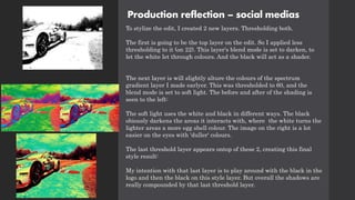 Production reflection – social medias
To stylize the edit, I created 2 new layers. Thresholding both.
The first is going to be the top layer on the edit. So I applied less
thresholding to it (on 22). This layer's blend mode is set to darken, to
let the white let through colours. And the black will act as a shader.
The next layer is will slightly alture the colours of the spectrum
gradient layer I made earlyer. This was thresholded to 60, and the
blend mode is set to soft light. The before and after of the shading is
seen to the left:
The soft light uses the white and black in different ways. The black
obiously darkens the areas it interacts with, where the white turns the
lighter areas a more egg shell colour. The image on the right is a lot
easier on the eyes with 'duller' colours.
The last threshold layer appears ontop of these 2, creating this final
style result:
My intention with that last layer is to play around with the black in the
logo and then the black on this style layer. But overall the shadows are
really compounded by that last threshold layer.
 