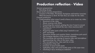 Production reflection - Video
Account preparations
• Branding design
Social media account preparations
• Creation of YouTube, Facebook, Instagram and twitter accounts.
With documents to show. So that they are ready for the video.
Content production
• Understanding what areas I need to focus on to create my video.
• Structure of the video
• Music creation with Elliot
• Generating the content, picking the race I want to record.
• Finding the story behind the race, what emotions did I
experience?
• Preparing what parts of his song I wanted to use
• ACC recordings
• Transition design and creation (intro, transitions and outro)
• The bringing together of the current elements
• The recording and syncing of camera video and microphone
• Implementing the video to the main video
• The corruption of my video and the re-edit
• Compilation of the edit
• Creation of social media posts
• Uploading video and social media posts at the same time
• Checking if all is working as indented.
 