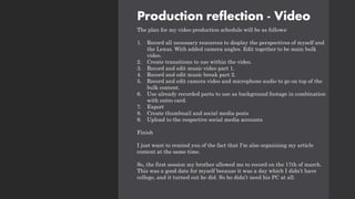 Production reflection - Video
The plan for my video production schedule will be as follows:
1. Record all necessary resources to display the perspectives of myself and
the Lexus. With added camera angles. Edit together to be main bulk
video.
2. Create transitions to use within the video.
3. Record and edit music video part 1.
4. Record and edit music break part 2.
5. Record and edit camera video and microphone audio to go on top of the
bulk content.
6. Use already recorded parts to use as background footage in combination
with outro card.
7. Export
8. Create thumbnail and social media posts
9. Upload to the respective social media accounts
Finish
I just want to remind you of the fact that I'm also organizing my article
content at the same time.
So, the first session my brother allowed me to record on the 17th of march.
This was a good date for myself because it was a day which I didn’t have
college, and it turned out he did. So he didn’t need his PC at all.
 