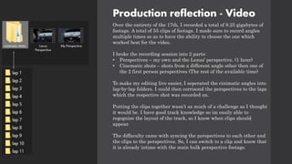 Production reflection - Video
Over the entirety of the 17th, I recorded a total of 8.25 gigabytes of
footage. A total of 55 clips of footage. I made sure to record angles
multiple times so as to have the ability to choose the one which
worked best for the video.
I broke the recording session into 2 parts:
• Perspectives – my own and the Lexus' perspective. (1 hour)
• Cinematic shots – shots from a different angle other then one of
the 2 first person perspectives (The rest of the available time)
To make my editing live easier, I seperated the cinimatic angles into
lap-by-lap folders. I could then corrisond the perspectives to the laps
which the respective shot was recorded on.
Putting the clips together wasn’t as much of a challenge as I thought
it would be. I have good track knowledge so im easily able to
regognise the layout of the track, so I know when clips should
appear.
The diffaculty came with syncing the perspectives to each other and
the clips to the perspectives. So, I can switch to a clip and know that
it is already intime with the main bulk perspective footage.
 
