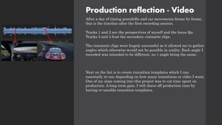 Production reflection - Video
After a day of timing gearshifts and car movements frame by frame,
this is the timeline after the first recording session.
Tracks 1 and 2 are the perspectives of myself and the lexus Qu.
Tracks 3 and 4 host the secondary cinimatic clips.
The cinematic clips were hugely successful as it allowed me to gather
angles which otherwise would not be possible in reality. Each angle I
recorded was intended to be different, no 1 angle being the same.
Next on the list is to create transition templates which I can
essentally re-use depending on how many transitions or video I want.
One of my aims coming into this project was to cut time spent on
production. A long term gain. I will shave off production time by
having re-useable transition templates.
 
