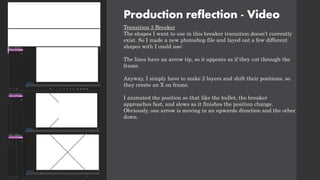 Production reflection - Video
Transition 3 Breaker
The shapes I want to use in this breaker transition doesn’t currently
exist. So I made a new photoshop file and layed out a few different
shapes with I could use:
The lines have an arrow tip, so it appears as if they cut through the
frame.
Anyway, I simply have to make 2 layers and shift their positions, so
they create an X on frame.
I animated the position so that like the bullet, the breaker
approaches fast, and slows as it finishes the position change.
Obviously, one arrow is moving in an upwards direction and the other
down.
 