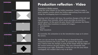 Production reflection - Video
Transition 4 Bullet contact
Using the same shapes as the bullet transition, I want to make a
more complex version which has bullets approaching from each side.
Using the overlapping layer to transition on.
Starting with the gray edit layer, the position changes of the left and
right shapes close inwards, which intern provides an area for a
second square. At this point the grey doesn’t full consume the frame,
which allows this transition to consist of 3 stages:
• Introduction
• Pause
• End transition
So currently, the animation is in the introduction stage as it enters
the screen.
Here you can see how the middle Square is formed from the
connection between the 2 grey sides. To animate the square in this
way, I had to time the change in scale of this shape with the edges of
the contact between the grey bullets. This was extremally time
consuming to get right. Preferably, I would just use the area which
overlapped, but couldn't find a way to do that.
 