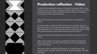 Production reflection - Video
I added the branding black shapes to the left and right, which enter
the screen the same time as the grey bullets. Again, these just consist
of position changes. They also finish their movement as the greys
finish their travel across the frame.
This is the position that the animation finishes its introduction
phase.
To animate the second part of the animation, I want the square to
increase in size to reach the top and bottom of the frame, before fully
filling the frame. So, I animated the position of the grey areas to fully
close, with the black square following the points of contact.
The black shapes left, and right are animated to be 'pushed' out of
frame.
After a short pause, the square is animated to fully consume the
frame and end the transition. The whole time, I only changed the
scale of the square.
This time I had to export this transition in 3 separate part: the
middle square, the grey edit layer and the black triangles to the left
and right.
 