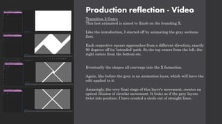 Production reflection - Video
Transition 5 Outro
This last animated is aimed to finish on the branding X.
Like the introduction, I started off by animating the gray sections
first.
Each respective square approaches from a different direction, exactly
90 degrees off its 'intended' path. So the top enters from the left, the
right enters from the bottom etc.
Eventually the shapes all converge into the X formation.
Again, like before the grey is an animation layer, which will have the
edit applied to it.
Amazingly, the very final stage of this layer's movement, creates an
optical illusion of circular movement. It looks as if the grey layers
twist into position. I have created a circle out of straight lines.
 