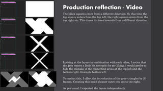 Production reflection - Video
The black squares enter from a different direction. So this time the
top square enters from the top left, the right square enters from the
top right etc. This times it closes inwards from a different direction.
Looking at the layers in combination with each other, I notice that
the grey enters a little bit too early for my liking. I would prefer to
hide the mistake of the connecting areas at the top left and the
bottom right. Example bottom left.
To combat this, I offset the introduction of the grey triangles by 20
frames. Creating this much cleaner outro you see to the right.
As per-usual, I exported the layers independently.
 