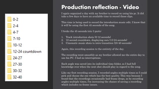 Production reflection - Video
I again organized a day with my brother to record on using his pc. It did
take a few days to have an available time to record these clips.
This time is being used to record the introduction music edit. I know that
it will be using the first 45 seconds of the song.
I broke the 45 seconds into 3 parts:
1. Track introduction shots (0-12 seconds)
2. 10 second countdown, displaying cars (13-24 seconds)
3. Cinematic music shots to intro-transition (25-40 seconds)
Again, this recording session to the entirety of the day.
The recording went smoothly as my brother allowed me the entire day to
use his PC. I had no interruptions.
Each angle was saved into its individual time folder, so I had full
knowledge over when the next shot should play in regard to the song.
Like my first recording session, I recorded angles multiple times so I could
pick and choose the one which has the best quality. This was because I
found that the recordings occasionally had frame drops, so by recording
angles multiple times, I'm increasing the chance of saving a recording
which includes no frame issues.
 