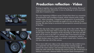 Production reflection - Video
Putting it together was a case of following my file system. Because I
organized each shot effectively, it was no challenge at all to just pick
each shot I wanted to use.
The very beginning of Elliot's music I found that there is a sensation
of acceleration and a buildup of speed, which releases with a large
'woosh.' when recording, I imagined the perspective of accelerating
around a tire. for this I recorded an angle of a tire on the car I was
driving. My plan being to accelerate the perspective around the center
of the tire.
With the clip ready, I first upped the scale of the clip to 200. This was
to mitigate the fact that when I rotate the clip, areas wont be able to
fill the gaps created. Examples of the clip being at 100 scale and 200
scale can be seen to the left: it is obvious that I was forced to do this.
If I were to re record this angle, I would get a perspective which is
slightly further away, so I have more area to work with. Currently the
tire does take up a lot of the canvas.
There were still some edges at the side which the clip couldn’t cover,
so I copied the tire shot and lied it behind this rotating angle. It
creates the same colours, and instead of leaving black, it effectively
hides the sides which the rotating clip cannot cover. You would have to
look for it to notice, whereas before it was just black (transparent).
100 200
 