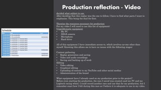 Production reflection - Video
decided what subject to use
After deciding that this replay was the one to follow, I have to find what parts I want to
emphasize. This being the duel for first.
Theorize the resources necessary for production
For my video I will need to use this list of equipment:
Unproblematic equipment
• My PC
• DSLR camera
• Microphone
• Hard drive
All of this equipment I have immediate access to, which involves no-one other than
myself. Knowing this allows me to have no issues with the following stages:
Content gathering
• Replay generation and saving
• Video and audio recordings
• Saving and backing up of work
Editing
• Video editing
• Graphical editing
• Uploading of content to my YouTube and other social medias
• Administration of the brand
What equipment have I already used on my production prior to the project?
Before even starting the production, the race I saved was created used my PC and my
Logitech racing wheel. I could record another race and use that for my production, but I
remember exact how I felt during this race so I believe it is adequate to use in my video.
 