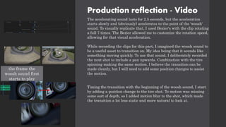 Production reflection - Video
The accelerating sound lasts for 2.5 seconds, but the acceleration
starts slowly and (obviously) accelerates to the point of the 'woosh'
sound. To visually replicate that, I used Bezier's with the clip rotating
a full 7 times. The Bezier allowed me to customize the rotation speed,
allowing for that visual acceleration.
While recording the clips for this part, I imagined the woosh sound to
be a useful asset to transition on. My idea being that it sounds like
something moving quickly. To use that sound, I deliberately recorded
the next shot to include a pan upwards. Combination with the tire
spinning making the same motion, I believe the transition can be
made cleanly, but I will need to add some position changes to assist
the motion.
Timing the transition with the beginning of the woosh sound, I start
by adding a position change to the tire shot. To motion was missing
some sort of depth, so I added motion blur to the shot, which made
the transition a lot less static and more natural to look at.
the frame the
woosh sound first
starts to play
 