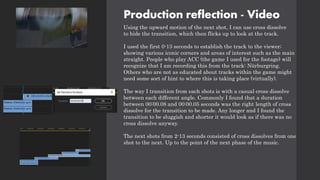 Production reflection - Video
Using the upward motion of the next shot, I can use cross dissolve
to hide the transition, which then flicks up to look at the track.
I used the first 0-13 seconds to establish the track to the viewer;
showing various iconic corners and areas of interest such as the main
straight. People who play ACC (the game I used for the footage) will
recognize that I am recording this from the track: Nürburgring.
Others who are not as educated about tracks within the game might
need some sort of hint to where this is taking place (virtually).
The way I transition from each shots is with a casual cross dissolve
between each different angle. Commonly I found that a duration
between 00:00.08 and 00:00.05 seconds was the right length of cross
dissolve for the transition to be made. Any longer and I found the
transition to be sluggish and shorter it would look as if there was no
cross dissolve anyway.
The next shots from 2-13 seconds consisted of cross dissolves from one
shot to the next. Up to the point of the next phase of the music.
 