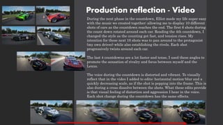 Production reflection - Video
During the next phase in the countdown, Elliot made my life super easy
with the music we created together; allowing me to display 10 different
shots of cars as the countdown reaches the end. The first 6 shots during
the count down rotated around each car. Reading the 4th countdown, I
changed the style as the counting got fast, and tension rises. My
intention for these next 10 shots was to pan around to the protagonist
(my own driver) while also establishing the rivels. Each shot
progressively twists around each car.
The last 4 countdowns are a lot faster and tense, I used these angles to
promote the sensation of rivalry and focus between myself and the
Lexus.
The voice during the countdown is distorted and vibrant. To visually
reflect that in the video I added to edits: horizontal motion-blur and a
quickly decreasing scale, as if the shot is popping into the frame. This is
also during a cross dissolve between the shots. What these edits provide
is that visual feeling of distortion and aggression I hear in the voice.
Each shot change during the countdown has the same effects.
 