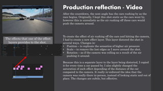 Production reflection - Video
After the countdown, the next angle has the cars rushing by as the
race begins. Originally, I kept this shot static as the cars went by,
however this is unrealistic as the air rushing off these cars would
push the camera around.
To create the effect of air rushing off the cars and hitting the camera,
I had to create a new effect layer. This layer distored the shot in
several ways. Changes in:
• Position – to replicate the sensation of higher air pressure
• Scale – to remove the lost edges as I move around the shot.
• Rotation – as if the camera was rolling as a result of the air
pushing it around.
Because this is a separate layer to the layer being distorted, I copied
it for every time a car passed by. I also slightly changed the
saturation of each effect depending of the distance of the car
compared to the camera. It really re-enforced the idea that the
camera was really there in-person, instead of looking static and out of
place. The changes are subtle, but effective.
The effects that one of the effect
layers provides to the shot.
 
