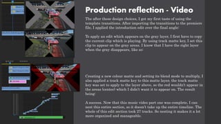 Production reflection - Video
The after these design choices, I got my first taste of using the
template transitions. After importing the transitions to the premiere
file, I applied the introduction edit over the final angle:
To apply an edit which appears on the gray layer, I first have to copy
the current clip which is playing. By using track matte key, I set this
clip to appear on the gray areas. I know that I have the right layer
when the gray disappears, like so:
Creating a new colour matte and setting its blend mode to multiply, I
also applied a track matte key to this matte layer, the track matte
key was set to apply to the layer above, so the red wouldn’t appear in
the areas (center) which I didn’t want it to appear on. The result
being:
A success. Now that this music video part one was complete, I can
nest this entire section, so it doesn’t take up the entire timeline. The
whole of this edit section took 27 tracks. So nesting it makes it a lot
more organized and manageable.
 