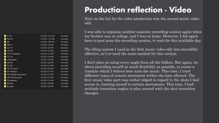 Production reflection - Video
Next on the list for the video production was the second music video
edit.
I was able to organize another separate recording session again when
my brother was at college, and I was at home. However, I did again
have to post pone the recording session, to wait for this available day.
The filing system I used in the first music video edit was incredibly
effective, so I re-used the same method for this section.
I don’t plan on using every angle from all the folders. But again, its
about providing myself as much flexibility as possible, to create a
timeline which I believe best suits the music. This time, I tried
different types of camera movement within the time allowed. The
first music video part was rather ridged in regard to the shots I had
access to, limiting myself to certain movements. This time, I had
multiple transition angles to play around with the shot transition
changes.
 