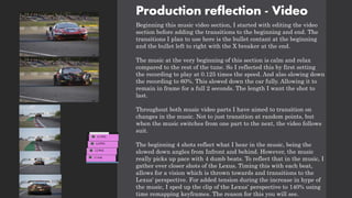 Production reflection - Video
Beginning this music video section, I started with editing the video
section before adding the transitions to the beginning and end. The
transitions I plan to use here is the bullet contant at the beginning
and the bullet left to right with the X breaker at the end.
The music at the very beginning of this section is calm and relax
compared to the rest of the tune. So I reflected this by first setting
the recording to play at 0.125 times the speed. And also slowing down
the recording to 60%. This slowed down the car fully. Allowing it to
remain in frame for a full 2 seconds. The length I want the shot to
last.
Throughout both music video parts I have aimed to transition on
changes in the music. Not to just transition at random points, but
when the music switches from one part to the next, the video follows
suit.
The beginning 4 shots reflect what I hear in the music, being the
slowed down angles from Infront and behind. However, the music
really picks up pace with 4 dumb beats. To reflect that in the music, I
gather ever closer shots of the Lexus. Timing this with each beat,
allows for a vision which is thrown towards and transitions to the
Lexus' perspective. For added tension during the increase in hype of
the music, I sped up the clip of the Lexus' perspective to 140% using
time remapping keyframes. The reason for this you will see.
 