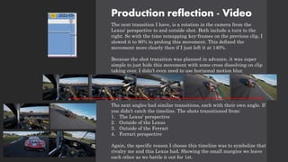 Production reflection - Video
The next transition I have, is a rotation in the camera from the
Lexus' perspective to and outside shot. Both include a turn to the
right. So with the time remapping key-frames on the previous clip, I
slowed it to 90% to prolong this movement. This defined the
movement more clearly then if I just left it at 140%.
Because the shot transition was planned in advance, it was super
simple to just hide this movement with some cross dissolving on clip
taking over. I didn’t even need to use horizonal motion blur.
The next angles had similar transitions, each with their own angle. If
you didn’t catch the timeline. The shots transitioned from:
1. The Lexus' perspective
2. Outside of the Lexus
3. Outside of the Ferrari
4. Ferrari perspective
Again, the specific reason I choose this timeline was to symbolize that
rivalry me and this Lexus had. Showing the small margins we leave
each other as we battle it out for 1st.
 