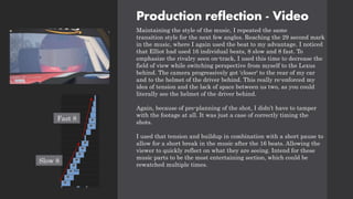 Production reflection - Video
Maintaining the style of the music, I repeated the same
transition style for the next few angles. Reaching the 29 second mark
in the music, where I again used the beat to my advantage. I noticed
that Elliot had used 16 individual beats, 8 slow and 8 fast. To
emphasize the rivalry seen on-track, I used this time to decrease the
field of view while switching perspective from myself to the Lexus
behind. The camera progressively got 'closer' to the rear of my car
and to the helmet of the driver behind. This really re-enforced my
idea of tension and the lack of space between us two, as you could
literally see the helmet of the driver behind.
Again, because of pre-planning of the shot, I didn’t have to tamper
with the footage at all. It was just a case of correctly timing the
shots.
I used that tension and buildup in combination with a short pause to
allow for a short break in the music after the 16 beats. Allowing the
viewer to quickly reflect on what they are seeing. Intend for these
music parts to be the most entertaining section, which could be
rewatched multiple times.
Slow 8
Fast 8
 