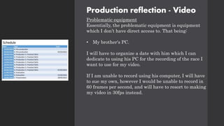 Production reflection - Video
Problematic equipment
Essentially, the problematic equipment is equipment
which I don’t have direct access to. That being:
• My brother's PC.
I will have to organize a date with him which I can
dedicate to using his PC for the recording of the race I
want to use for my video.
If I am unable to record using his computer, I will have
to sue my own, however I would be unable to record in
60 frames per second, and will have to resort to making
my video in 30fps instead.
 