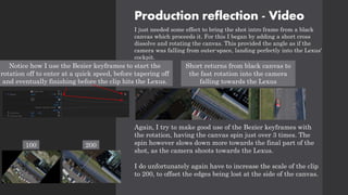 Production reflection - Video
I just needed some effect to bring the shot intro frame from a black
canvas which proceeds it. For this I began by adding a short cross
dissolve and rotating the canvas. This provided the angle as if the
camera was falling from outer-space, landing perfectly into the Lexus'
cockpit.
Again, I try to make good use of the Bezier keyframes with
the rotation, having the canvas spin just over 3 times. The
spin however slows down more towards the final part of the
shot, as the camera shoots towards the Lexus.
I do unfortunately again have to increase the scale of the clip
to 200, to offset the edges being lost at the side of the canvas.
Short returns from black canvas to
the fast rotation into the camera
falling towards the Lexus
Notice how I use the Bezier keyframes to start the
rotation off to enter at a quick speed, before tapering off
and eventually finishing before the clip hits the Lexus.
100 200
 