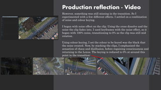 Production reflection - Video
However, something was still missing in the transition. So I
experimented with a few different effects. I settled on a combination
of noise and colour keying.
I began with noise effect on the clip. Using the cross dissolve and the
noise the clip fades into. I used keyframes with the noise effect, so it
began with 100% noise, transitioning to 0% as the clip was still mid
rotation.
Using colour keying, I set the colour to be keyed was the black that
the noise created. Now, by stacking the clips, I emphasized the
sensation of chaos and disillusion, before regaining consciousness and
returning to the Lexus. The keying is reduced to 0% at around this
point in the transition:
 