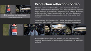 Production reflection - Video
The next planned shot was of the Lexus. However it didn’t look
natural, as one minuet the camera looks down towards the top of the
Lexus, and then is immediately inside the Lexus' cockpit. So, I went
and re-recorded a short transition shot of a pan up to the camera
angle and added again some cross dissolves to clean up the shot
changes.
The transition shot (image 2 and 3 below) really aided the camera
movement allowing for a lot more concise and clean camera work.
Finishing the music video edit, I added the last few clips on the
timeline, with the aims to complete the transitions at the beginning
and end.
This was just too un-natural
camera movement
 