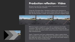 Production reflection - Video
Moving to the end of the music video section. I imported the 2 transitions I
would use. The X breaker and Bullet.
Using the X breaker first, I decided to improve the transition be
playing the breaker twice, one enters frame before the other creating
this: the first breaker is white, the second is red and is slightly larger.
With the breaker completed I am ready to implement the bullet
transition. This won't be as complex as there will only be one clip
onscreen, unlike the initial bullet contact transition which involved 2
clips simultaneously.
Again, I imported each layer independently. I plan to again theme
this transition to the video: first having a blended matte layer on the
first light grey bullet. A solid matte layer for the next bullet which is
followed by the black branding bullet.
 